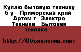 Куплю бытовую технику б/у - Приморский край, Артем г. Электро-Техника » Бытовая техника   